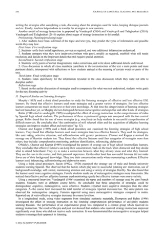JOURNAL OF LANGUAGE TEACHING AND RESEARCH
© 2012 ACADEMY PUBLISHER
556
writing the strategies after completing a task, discussing about the strategies used for tasks, keeping dialogue journals
and etc. Finally, teachers help students to transfer the strategies to new contexts.
Another model of strategy instruction is proposed by Vandergrift (2004) and Vandergrift and Tafaghodtari (2010).
Vandergrift and Tafaghodtari (2010) explain about stages of strategy instruction in this model:
Prelistening: Planning/predicting stage
1. After students have been informed of the topic and text type, they predict the types of information and possible
words they may hear.
First listen: First verification stage
2. Students verify their initial hypotheses, correct as required, and note additional information understood.
3. Students compare what they have understood/written with peers, modify as required, establish what still needs
resolution, and decide on the important details that still require special attention.
Second listen: Second verification stage
4. Students verify points of earlier disagreement, make corrections, and write down additional details understood.
5. Class discussion in which all class members contribute to the reconstruction of the text s main points and most
pertinent details, interspersed with reflections on how students arrived at the meaning of certain words or parts of the
text.
Third listen: Final verification stage
6. Students listen specifically for the information revealed in the class discussion which they were not able to
decipher earlier.
Reflection stage
7. Based on the earlier discussion of strategies used to compensate for what was not understood, students write goals
for the next listening activity
H. Empirical Studies on Listening Strategies
Murphy (1985) used a think aloud procedure to study the listening strategies of effective and less effective ESL
learners. He found that effective learners used more strategies and a greater variety of strategies. But less effective
learners concentrate too much on the text or their own knowledge. At that time the categorization of learning strategies
had not been done yet, so Murphy did not distinguish between metacognitive and cognitive and other kinds of strategies.
Rubin (1988 cited in vandergrift, 1999) investigated the effect of strategy instruction on the comprehension of video
by Spanish high school students. The performance of three experimental groups was compared with the two control
groups. Rubin found that the use of some strategies (e.g. storyline) can help students in successful comprehension of
difficult materials. He concluded that “the combination of well selected video and the acquisition of effective learning
strategies can improve student affect and motivation” (p. 32).
Chamot and Kupper (1989) used a think aloud procedure and examined the listening strategies of high school
learners. They found that effective learners used more strategies than less effective learners. They used the strategies,
like note taking, selective attention, and self-evaluation with greater persistence. Chamot and Kupper examined the
strategy use of Russian students too. They found that effective listeners used four categories of strategies more than
others, they include: comprehension monitoring, problem identification, inferencing, elaboration
O'Malley, Chamot and Kupper (1989) investigated the pattern of strategy use of high school intermediate learners.
They concluded that effective listeners can keep their concentration, back on the track when distracted and they decide
what to attend beforehand. They try to make a connection between what they already know and what they listened.
They use the cues in the context and their personal experience. On the other hand less successful listeners did not make
fewer use of their background knowledge. They lose their concentration easily when encountering a problem. Effective
learners used inferencing, self monitoring and elaboration more.
Using a think aloud procedure, Bacon (1992a, 1992b) examined the strategy use of male and female university
students learning Spanish. She observed that the factors which play role in successful listening are: motivation, use of
background knowledge, self control, maintaining attention and using a variety of strategies flexibly. She also found that
the learners used more cognitive strategies. Female students made use of metacognitive strategies more than males. She
noticed that effective and less effective learners used monitoring equally but effective learners were more realistic.
Using a structured interview, Vandergrift (1996) examined the types and numbers of strategy used by core French
students. Students were at different course levels. He concluded that three categories of strategies could be
distinguished; cognitive, metacognitive, socio affective. Students reported more cognitive strategies than the other
categories. As the course level increased the total number of strategies reported increased too. The same pattern was
observed for metacognitive category. Females reported using more metacognitive strategies compared to males.
Reported use of socio-affective strategies increased by course level too.
In a longitudinal study, using video segments from simulated authentic materials, Thompson and Rubin (1996)
investigated the effect of strategy instruction on the listening comprehension performance of university students
learning Russian. The performance of an experimental group was compared to a control group which received no
strategy instruction. The result of the pre and post test showed that students who received strategy instruction improved
significantly over those who did not receive such instruction. It was demonstrated that metacognitive strategies helped
students to manage their approach to listening.
 