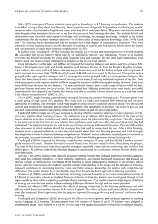 JOURNAL OF LANGUAGE TEACHING AND RESEARCH
© 2012 ACADEMY PUBLISHER
557
Goh (1997) investigated Chinese students' metacognitive knowledge in L2 listening comprehension. The students
were asked to keep a diary about their listening. Some questions were designed to help students in reflecting on specific
occasions where they listened to English and report what they did to understand better. They were also asked to include
their thoughts about learning to listen, and to say how they practiced their listening after class. The students' beliefs and
observations were classified under person knowledge, task knowledge, and strategic knowledge. Analysis of the diaries
demonstrated that the students reported extensively on all three types of metacognitive knowledge. Goh (1997) stated
that “The listening diaries demonstrated that the students had a high degree of metacognitive awareness. They were
conscious of their learning process and the demands of listening to English, and had specific beliefs about the factors
that could enhance or impair their listening comprehension” (p.367)
In another study, Vandergrift (1997) investigated the strategy use of novice and intermediate level of French students.
He concluded that novice learners relied heavily on elaboration, transfer, and inferencing. Novice level students
overcome the limited knowledge by using extra linguistic cues and cognates. On the other hand intermediate level
learners used over twice as many metacognitive strategies as the novice-level learners.
Using retrospective verbal data, Goh (2002a) investigated the listening strategies and tactics used by a group of ESL
learners. Participants were male and female students, aged between 18 and 19, from the People's Republic of china.
Two students, one more proficient listener and one less proficient were selected for further analysis and comparison of
tactic used and interaction. Goh (2002) identified a total of 44 different tactics used by the learners: 22 cognitive tactics
grouped under eight cognitive strategies and 22 metacognitive tactics grouped under six metacognitive strategies. She
found that both learners used a combination of listening tactics when processing individual segments of the text. Both
used metacognitive and cognitive tactics and both engaged in top-down and bottom-up processing. However, there were
some differences between the two learners. The more-proficient listener used a wider range of tactics while the less-
proficient listener used more low level tactics. Goh concluded that “although individual tactics were useful, successful
comprehension also depended on whether the listener was able to combine various mental tactics in a way that could
truly enhance comprehension” (2002, p. 203).
Carrier (2003) taught listening comprehension strategies, focusing on academic listening tasks. The participants were
a small group of high school ESL students. This study took six weeks and included both bottom-up and top-down
approaches to listening. The strategies which were taught involved selective attention and note taking. First the teacher
defined and modeled the strategies then provided the students with opportunity to practice. The result of pre-test and
post-test revealed that students significantly improved both bottom-up and top-down approaches.
Vandergrift (2003a) made use of tasks designed to develop effective listening strategies to raise awareness of FSL
university students about listening process. The instruction was as follows: after being informed of the topic of the
lesson, students wrote their prediction and related vocabulary about the information they might hear. Then they listened
to the aural text for the first time and saw whether their predictions were right. Next they discussed about what they had
understood. The students listened to the text for the second time and wrote additional information. This was followed by
class discussion in which students shared the strategies they had used to comprehend the text. After a third listening,
students wrote a personal reflection on what they had learned about their own listening processes and what strategies
they might use in future to improve listening comprehension. Students’ written reflections revealed positive reactions to
the strategies, increased motivation, and understanding of their own thinking processes during listening tasks.
Vandergrift (2003b) compared the listening comprehension strategies of more- and less-skilled Canadian seventh-
grade students of French. Students listened to several French texts and were asked to think aloud during the process.
The more skilled listeners used more metacognitive strategies, especially comprehension monitoring, than did their less
skilled peers. In addition, more skilled listeners engaged in questioning for clarification, whereas the less skilled used
more translation.
Goh and Taib (2006) utilized eight specially designed listening lessons that included traditional listening exercises,
individual post-listening reflections on their listening experience, and teacher-facilitated discussions that focused on
specific aspects of metacognitive knowledge about listening to teach metacognitive strategies to ten primary school
pupils. After the eight lessons, the students reported a deeper understanding of the nature and the demands of listening,
increased confidence in completing listening tasks, and better strategic knowledge for dealing with comprehension
difficulties. The weaker learners have benefited the most from this process-based approach to listening instruction.
Graham et al (2008) examined the development of strategy use over 6 months in two lower-intermediate learners of
L2 French in secondary schools in England. Strategic behavior of these two learners was investigated through verbal
reports made by them while completing a multiple-choice listening task. The results revealed a high degree of stability
of strategy use over the time period, with pre-existing differences between the high and low scorer persisted.
Graham and Macaro (2008) investigated the effects of strategy instruction on the listening performance and self-
efficacy of 68 lower-intermediate learners of French in England. The effects of high- and low-scaffolded interventions
were also compared. Result represented that the program improved listening proficiency and learners’ confidence about
listening.
Vandergrift and Tafaghodtari (2010) investigated the effects of a metacognitive, process-based approach to teaching
second language (L2) listening. The participants were 106 students of French as an l2. 59 students were assigned to
experimental group. They listened to a variety of texts and were taught metacognitive processes including prediction,
 