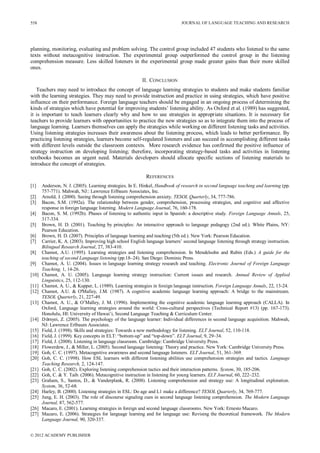 JOURNAL OF LANGUAGE TEACHING AND RESEARCH
© 2012 ACADEMY PUBLISHER
558
planning, monitoring, evaluating and problem solving. The control group included 47 students who listened to the same
texts without metacognitive instruction. The experimental group outperformed the control group in the listening
comprehension measure. Less skilled listeners in the experimental group made greater gains than their more skilled
ones.
II. CONCLUSION
Teachers may need to introduce the concept of language learning strategies to students and make students familiar
with the learning strategies. They may need to provide instruction and practice in using strategies, which have positive
influence on their performance. Foreign language teachers should be engaged in an ongoing process of determining the
kinds of strategies which have potential for improving students’ listening ability. As Oxford et al. (1989) has suggested,
it is important to teach learners clearly why and how to use strategies in appropriate situations. It is necessary for
teachers to provide learners with opportunities to practice the new strategies so as to integrate them into the process of
language learning. Learners themselves can apply the strategies while working on different listening tasks and activities.
Using listening strategies increases their awareness about the listening process, which leads to better performance. By
practicing listening strategies, learners become self-regulated listeners and can succeed in accomplishing different tasks
with different levels outside the classroom contexts. More research evidence has confirmed the positive influence of
strategy instruction on developing listening; therefore, incorporating strategy-based tasks and activities in listening
textbooks becomes an urgent need. Materials developers should allocate specific sections of listening materials to
introduce the concept of strategies.
REFERENCES
[1] Anderson, N. J. (2005). Learning strategies. In E. Hinkel, Handbook of research in second language teaching and learning (pp.
757-771). Mahwah, NJ:: Lawrence Erlbaum Associates, Inc.
[2] Arnold, J. (2000). Seeing through listening comprehension anxiety. TESOL Quarterly, 34, 777-786.
[3] Bacon, S.M. (1992a). The relationship between gender, comprehension, processing strategies, and cognitive and affective
response in foreign language listening. Modern Language Journal, 76, 160-178.
[4] Bacon, S. M. (1992b). Phases of listening to authentic input in Spanish: a descriptive study. Foreign Language Annals, 25,
317-334.
[5] Brown, H. D. (2001). Teaching by principles: An interactive approach to language pedagogy (2nd ed.). White Plains, NY:
Pearson Education.
[6] Brown, H. D. (2007). Principles of language learning and teaching (5th ed.). New York: Pearson Education.
[7] Carrier, K. A. (2003). Improving high school English language learners’ second language listening through strategy instruction.
Bilingual Research Journal, 27, 383-410.
[8] Chamot, A.U. (1995). Learning strategies and listening comprehension. In Mendelsohn and Rubin (Eds.) A guide for the
teaching of second Language listening (pp.18–24). San Diego: Dominic Press.
[9] Chamot, A. U. (2004). Issues in language learning strategy research and teaching. Electronic Journal of Foreign Language
Teaching, 1, 14-26.
[10] Chamot, A. U. (2005). Language learning strategy instruction: Current issues and research. Annual Review of Applied
Linguistics, 25, 112-130.
[11] Chamot, A. U., & Kupper, L. (1989). Learning strategies in foreign language instruction. Foreign Language Annals, 22, 13-24.
[12] Chamot, A.U. & O'Malley, J.M. (1987). A cognitive academic language learning approach: A bridge to the mainstream.
TESOL Quarterly, 21, 227-49.
[13] Chamot, A. U., & O’Malley, J. M. (1996). Implementing the cognitive academic language learning approach (CALLA). In
Oxford, Language learning strategies around the world: Cross-cultural perspectives (Technical Report #13) (pp. 167-173).
Honolulu, HI: University of Hawai’i, Second Language Teaching & Curriculum Center.
[14] Dörnyei, Z. (2005). The psychology of the language learner: Individual differences in second language acquisition. Mahwah,
NJ: Lawrence Erlbaum Associates.
[15] Field, J. (1998). Skills and strategies: Towards a new methodology for listening. ELT Journal, 52, 110-118.
[16] Field, J. (1999). Key concepts in ELT: “bottom-up” and “top-down”. ELT Journal, 9, 29–34.
[17] Field, J. (2008). Listening in language classroom. Cambridge: Cambridge University Press.
[18] Flowerdew, J., & Miller, L. (2005). Second language listening: Theory and practice. New York: Cambridge University Press.
[19] Goh, C. C. (1997). Metacognitive awareness and second language listeners. ELT Journal, 51, 361–369.
[20] Goh, C. C. (1998). How ESL learners with different listening abilities use comprehension strategies and tactics. Language
Teaching Research, 2, 124-147.
[21] Goh, C. C. (2002). Exploring listening comprehension tactics and their interaction patterns. System, 30, 185-206.
[22] Goh, C. & Y. Taib. (2006). Metacognitive instruction in listening for young learners. ELT Journal, 60, 222–232.
[23] Graham, S., Santos, D., & Vanderplank, R. (2008). Listening comprehension and strategy use: A longitudinal exploration.
System, 36, 52-68.
[24] Harley, B. (2000). Listening strategies in ESL: Do age and L1 make a difference? TESOL Quarterly, 34, 769-777.
[25] Jung, E. H. (2003). The role of discourse signaling cues in second language listening comprehension. The Modern Language
Journal, 87, 562-577.
[26] Macaro, E. (2001). Learning strategies in foreign and second language classrooms. New York: Ernesto Macaro.
[27] Macaro, E. (2006). Strategies for language learning and for language use: Revising the theoretical framework. The Modern
Language Journal, 90, 320-337.
 
