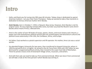 IntroHello, and thank you for tuning into CBS news 60 minutes. Todays show is deidicated to special American Authors. I am your host Travis Thompson. Today we wanted to take a few moments in dedication to famous American Author Amiri Baraka.Amiri Baraka, born in October 7, 1934, in Newark, New Jersey. However, Amiri Baraka is not his original name. He was originally named LeRoi Jones, but later assumed the Muslim name Amirir Baraka which means Prince, a Blessed One. Amiri is the author of over 40 books of essays, poems, drama, and music history and criticism, a poetic icon and revolutionary political activist who has recited poetry and lectured on cultural and political issues extensively in the USA, the Caribbean, Africa, and Europe.His father, Coyt worked as a postal supervisor and lift operator. His mother, Anna Lois was a social worker.He attended Rutgers University for two years, then transferred to Howard University, where in 1954 he earned his B.A. in English. He served in the Air Force from 1954 until 1957 when he was dismissed for unapproved political activity, then moved to the Lower East Side of Manhattan. There he joined a loose circle of Greenwich Village artists, musicians, and writers.And with that said, we need to take our first commercial break. When we return from commercial we will take a look at the time period in which Baraka was writing in.
