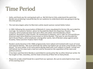 Time PeriodHello, and thank you for coming back with us. We felt that to fully understand the work that Baraka was producing it would be key for our audience to understand what was going on during this time period.The real story begins when he Married a white Jewish woman named Hettie CohenIn 1965, following the assassination of Malcolm X, Jones repudiated his former life and ended his marriage. He moved to Harlem, where he founded the Black Arts Repertory Theatre.  The company, which produced plays that were often anti-white and intended for a black audience, dissolved in a few months. He moved back to Newark, and in 1967 he married African-American poet Sylvia Robinson (now known as Amina Baraka). That year he also founded the Spirit House Players, which produced, among other works, two of Baraka's plays against police brutality: Police and Arm Yrself or Harm Yrself.Baraka's works became in the 1960s progressively more radical and involved with issues of racial and national identity. "We must eliminate the white man before we can draw a free breath on this planet," he once stated. In his early poems Baraka dealt with such subjects as death, suicide and self-hatred, but his view took a new turn and he focused on the separation of the races and political activism.It has been said that Amiri Baraka is committed to social justice like no other American writer. He has taught at Yale, Columbia, and the State University of New York at Stony Brook.Please let us take a brief break for a word from our sponsors. Be sure to come back to hear more of this exciting story!
