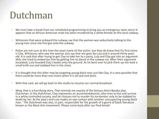 DutchmanWe must take a break from our scheduled programming to bring you an emergency news story! It appears that an African American male has been murdered by a white female on the local subway. Witnesses that were onboard the subway say that the woman was seductively talking to the young man since she first got onto the subway.  Police are not sure at this time the exact name of the victim, but they do know that his first name is Clay. Witnesses who saw the woman also say that she goes by Lula and is around thirty years old. It is said that after trying to get Clay to take her to a party, Lula and Clay got into an argument after she tried to embarrass him by getting him to dance in the subway car. After their argument escalated, Lula knocked Clay’s books onto the ground. As he bent over to pick them up she took a small knife out and stabbed him in the chest.It is thought that this killer may be targeting young black men just like Clay. It is very possible that there could be more than one victim when it is all said and done.With that said, we will go back to the studio to resume our normal broadcast.Wow, that is a horrifying story. That reminds me exactly of the famous Amiri Baraka play Dutchman. In the Dutchman, Clay represents an accommodationist, who tries to live and survive in a white controlled society, and he chooses not to murder his tormentor, only to be stabbed to death by her. At the play's end Lula makes an eye contact with another unsuspecting young black man. "The Dutchman was also, in part, responsible for the growth of a genre of black literature known as the Black Arts movement. Please come back after our final break!