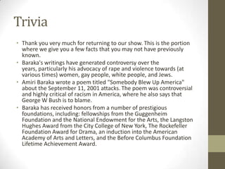 TriviaThank you very much for returning to our show. This is the portion where we give you a few facts that you may not have previously known.Baraka's writings have generated controversy over the years, particularly his advocacy of rape and violence towards (at various times) women, gay people, white people, and Jews. AmiriBaraka wrote a poem titled "Somebody Blew Up America" about the September 11, 2001 attacks.The poem was controversial and highly critical of racism in America, where he also says that George W Bush is to blame.Baraka has received honors from a number of prestigious foundations, including: fellowships from the Guggenheim Foundation and the National Endowment for the Arts, the Langston Hughes Award from the City College of New York, The Rockefeller Foundation Award for Drama, an induction into the American Academy of Arts and Letters, and the Before Columbus Foundation Lifetime Achievement Award.