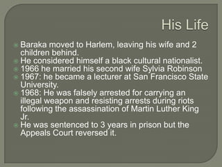 Family Life and getting started as a writer 1958-1963 he was joint editor, with his then wife, Hettie Jones, of the literary magazine entitled Yugen.He went to Cuba in 1960; this is what made him become a politically active artist.Writings1961 – Preface to a Twenty Volume Suicide Note	  	1963 – Blues People: Negro Music in White America	1964 – DutchmanThe 1963 writing is still the most influential volumes of Jazz criticism.