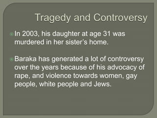 Timeline1968 – His second book of Jazz Criticism Black Music came out1960’s – 1970’s Baraka caused controversy by writing some strongly Anti-Jewish poems and articles.  It was similar to the Nation of Islam at the time.1974 – He became a Marxist and a supporter of Anti-imperialist1980 – he became an anti-Zionist1987 – he became a professor at Rutgers University.
