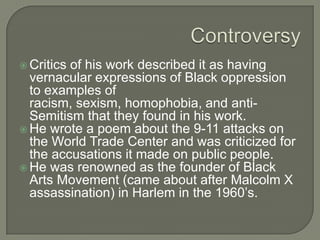 Tragedy and Controversy In 2003, his daughter at age 31 was murdered in her sister’s home.Baraka has generated a lot of controversy over the years because of his advocacy of rape, and violence towards women, gay people, white people and Jews. 