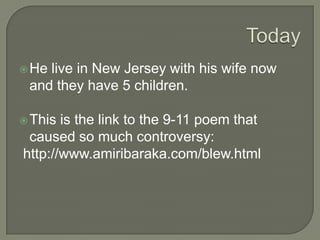 Controversy Critics of his work described it as having vernacular expressions of Black oppression to examples of racism, sexism, homophobia, and anti-Semitism that they found in his work.He wrote a poem about the 9-11 attacks on the World Trade Center and was criticized for the accusations it made on public people.He was renowned as the founder of Black Arts Movement (came about after Malcolm X assassination) in Harlem in the 1960’s. 