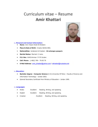 Curriculum vitae – Resume
Amir Khattari
::. Personal and Contact Information:
• Name: Amir Hasan Khalil Al-Khattari.
• Place & Date of Birth: Croatia 30/04/1981.
• Nationalities: Jordanian & Croatian - EU schengen passport.
• Marital Status: Married / 2 sons.
• P.O. Box: 6440 Amman 11118 Jordan.
• Cell. Phone: (+962) 799 – 76 83 79
• E-Mail Address: amir_khattari@yahoo.com / akhattari@mubadra.net
::. Education:
• Bachelor degree - Computer Science (C.S) University Of Petra – Faculty of Science and
Information Technology – Jordan 2003.
• General Secondary Certificate from Ministry of Education – Jordan 1999.
::. Languages:
• Arabic Excellent Reading, Writing, and speaking.
• English Excellent Reading, Writing, and speaking.
• Croatian Excellent Reading, Writing, and speaking.
 