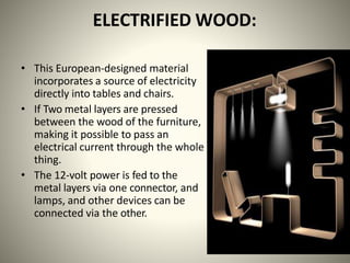 ELECTRIFIED WOOD:
• This European-designed material
incorporates a source of electricity
directly into tables and chairs.
• If Two metal layers are pressed
between the wood of the furniture,
making it possible to pass an
electrical current through the whole
thing.
• The 12-volt power is fed to the
metal layers via one connector, and
lamps, and other devices can be
connected via the other.
 