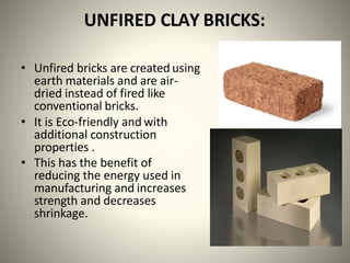 UNFIRED CLAY BRICKS:
• Unfired bricks are created using
earth materials and are air-
dried instead of fired like
conventional bricks.
• It is Eco-friendly and with
additional construction
properties .
• This has the benefit of
reducing the energy used in
manufacturing and increases
strength and decreases
shrinkage.
 
