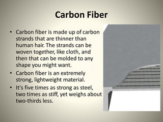 Carbon Fiber
• Carbon fiber is made up of carbon
strands that are thinner than
human hair. The strands can be
woven together, like cloth, and
then that can be molded to any
shape you might want.
• Carbon fiber is an extremely
strong, lightweight material.
• It's five times as strong as steel,
two times as stiff, yet weighs about
two-thirds less.
 