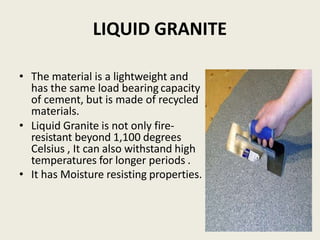 LIQUID GRANITE
• The material is a lightweight and
has the same load bearing capacity
of cement, but is made of recycled
materials.
• Liquid Granite is not only fire-
resistant beyond 1,100 degrees
Celsius , It can also withstand high
temperatures for longer periods .
• It has Moisture resisting properties.
 