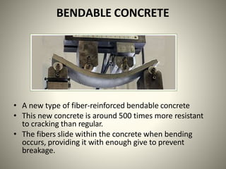 BENDABLE CONCRETE
• A new type of fiber-reinforced bendable concrete
• This new concrete is around 500 times more resistant
to cracking than regular.
• The fibers slide within the concrete when bending
occurs, providing it with enough give to prevent
breakage.
 