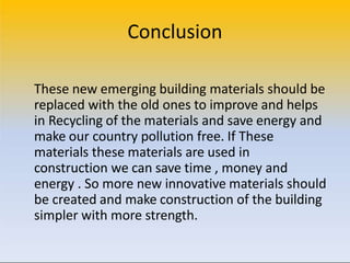 Conclusion
These new emerging building materials should be
replaced with the old ones to improve and helps
in Recycling of the materials and save energy and
make our country pollution free. If These
materials these materials are used in
construction we can save time , money and
energy . So more new innovative materials should
be created and make construction of the building
simpler with more strength.
 