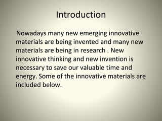 Introduction
Nowadays many new emerging innovative
materials are being invented and many new
materials are being in research . New
innovative thinking and new invention is
necessary to save our valuable time and
energy. Some of the innovative materials are
included below.
 