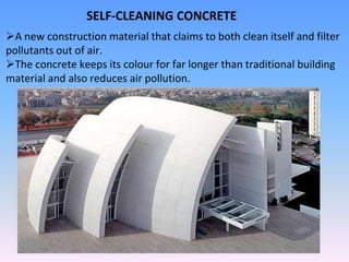SELF-CLEANING CONCRETE
A new construction material that claims to both clean itself and filter
pollutants out of air.
The concrete keeps its colour for far longer than traditional building
material and also reduces air pollution.
 