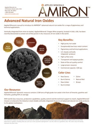 Advanced Natural Iron Oxides
Applied Minerals Inc.
110 Greene Street, Suite 1101
New York, NY 10012
1.800.356.6463
www.amironoxides.com
Applied Minerals is proud to introduce its AMIRON™ advanced natural iron oxides for a range of pigmentary and
technical applications.
Vertically integrated from mine to market, Applied Minerals’ Dragon Mine property, located in Utah, USA, has been
recently discovered to contain one of the purest in-situ resources of iron oxide in the world.
Our Resource:
Key Benefits:
• High purity iron oxide
• Exceptionally low trace metal content
• Pigmentary and technical applications
• U.S.-based, vertically
integrated producer
• High surface area
• Transparent and opaque grades
• State-of-the-art quality control
• Large proven resource
• Commercial capacity +10k tpa
• Raw Sienna
• Burnt Sienna
• Raw Umber
• Burnt Umber
• Ochre
• Natural Red
• Brown
Color Line:
Applied Minerals’ domestic resource contains 3.3M tons of high grade iron oxide in the form of limonite, goethite and
hematite, grading 95% on average.
With world class resources, production capabilities, quality control and the technical support to match, Applied Minerals’
mission is to become the industry's most reliable vertically integrated US source of advanced natural iron oxide products
to the global marketplace.
The statements above are believed to be accurate and reliable, but are presented without guarantee, warranty or responsibility of any kind,
expressed or implied, including that any such use is free of patent infringement. Use this chart as a guideline only. The colors may not exactly
represent the final color.
 