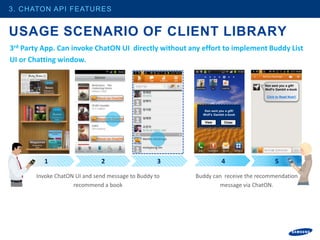 3. CHATON API FEATURES


USAGE SCENARIO OF CLIENT LIBRARY
3rd Party App. Can invoke ChatON UI directly without any effort to implement Buddy List
UI or Chatting window.


                                                                                 Ken sent you a gift!
                                                                                 Wolf’s Gambit e-book

                             Send via ChatON                                      Click to Read Now!!



                                                          Ken sent you a gift!
                                                         Wolf’s Gambit e-book
                             Send via ChatON
                                                          View        Close




                             Send via ChatON




          1                    2                   3                 4                 5

       Invoke ChatON UI and send message to Buddy to   Buddy can receive the recommendation
                    recommend a book                           message via ChatON.
 