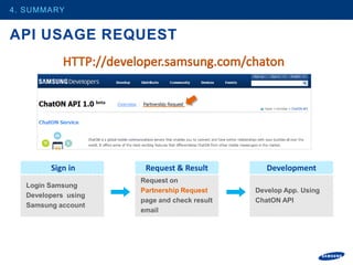 4. SUMMARY


API USAGE REQUEST




        Sign in       Request & Result          Development
                     Request on
  Login Samsung
                     Partnership Request     Develop App. Using
  Developers using
                     page and check result   ChatON API
  Samsung account
                     email
 