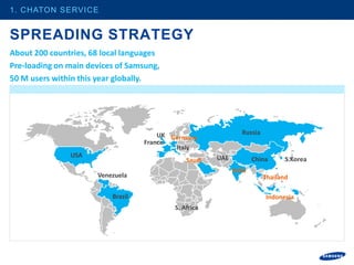 1. CHATON SERVICE


SPREADING STRATEGY
About 200 countries, 68 local languages
Pre-loading on main devices of Samsung,
50 M users within this year globally.




                                       UK Germany               Russia
                                   France
                                           Italy
               USA                                     UAE
                                               Saudi                 China      S.Korea
                                                             India
                      Venezuela                                          Thailand

                          Brazil                                         Indonesia
                                           S. Africa
 
