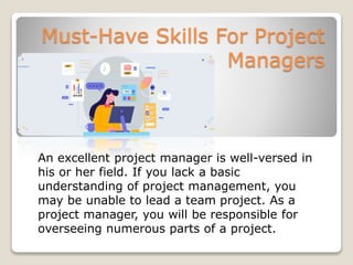 Must-Have Skills For Project
Managers
An excellent project manager is well-versed in
his or her field. If you lack a basic
understanding of project management, you
may be unable to lead a team project. As a
project manager, you will be responsible for
overseeing numerous parts of a project.
 