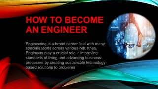 HOW TO BECOME
AN ENGINEER
Engineering is a broad career field with many
specializations across various industries.
Engineers play a crucial role in improving
standards of living and advancing business
processes by creating sustainable technology-
based solutions to problems.
 