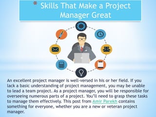An excellent project manager is well-versed in his or her field. If you
lack a basic understanding of project management, you may be unable
to lead a team project. As a project manager, you will be responsible for
overseeing numerous parts of a project. You’ll need to grasp these tasks
to manage them effectively. This post from Amir Parekh contains
something for everyone, whether you are a new or veteran project
manager.
* Skills That Make a Project
Manager Great
 