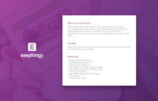 Easythingy is fetch data from your emails and organize it. App will
automaticaly catagorize emails in Trips, Bills & Receipts, Hotel Booking,
Bank Statements, Contacts, Subscription, Deliveries, Pictures &
attachments. It will notiﬁce user on apropriate date and time with related
details.
My primary goal is to make app easier as possible. I have to make it simple
and useful with colorful theme.
› Setting goals and objectives
› Establishing key audiences
› Conducting UX research
› Low-ﬁdelity prototypes (Website & App)
› High ﬁdelity prototypes (Website & App)
› Creating wireframes
› High-ﬁdelity design (Website & App)
› Print Design
› Inteaction Animation
What is the App About?
Challege
What I Did
 