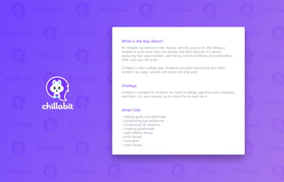 At Chillabit we believe in life, liberty, and the pursuit of chill. Being a
student is a lot more than just essays and 8am lectures. It's about
exploring new opportunities, and taking time to kickback, procrastinate a
little, and just chill a bit!
Chillabit is inter-college app. Students can post anonmusly and other
student can reply, upvote and downvote that post.
Chillabit is realated to students so I have to design app that looks energetic
and fresh. It’s new concept so it’s more fun to work on it.
› Setting goals and objectives
› Establishing key audiences
› Conducting UX research
› Creating wireframes
› High-ﬁdelity design
› Print Design
› Illustration
› Logo Design
What is the App About?
Challege
What I Did
 
