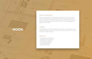 Noon ui kit is design for uimint.com. By using noon ui kit you can create
stylish landing page for your awesome app. More than 80 components,
500+ UI elements of 10 different categories are included, Noon is specially
design for app landing. Noon also has 10 ready to use landing pages. It’s
time saver and stylish.
I had challange to make UI kit that chatch user eye. UI kit also have to be
clean & simple look. It must be cover wide user base because UI kit created
for selling on digital markets.
› Setting goals and objectives
› Establishing key audiences
› Conducting UX research
› Low-ﬁdelity prototypes
› Creating wireframes
› High-ﬁdelity design
What is the App About?
Challege
What I Did
 
