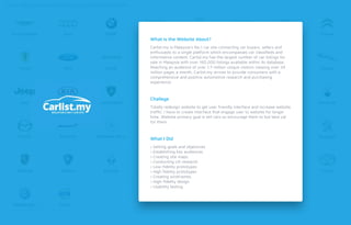 Carlist.my is Malaysia’s No.1 car site connecting car buyers, sellers and
enthusiasts to a single platform which encompasses car classiﬁeds and
informative content. Carlist.my has the largest number of car listings for
sale in Malaysia with over 160,000 listings available within its database.
Reaching an audience of over 1.7 million unique visitors viewing over 24
million pages a month, Carlist.my strives to provide consumers with a
comprehensive and positive automotive research and purchasing
experience.
Totally redesign website to get user friendly interface and increase website
trafﬁc. I have to create interface that engage user to website for longer
time. Website primary goal is sell cars so encourage them to but best car
for them.
› Setting goals and objectives
› Establishing key audiences
› Creating site maps
› Conducting UX research
› Low-ﬁdelity prototypes
› High ﬁdelity prototypes
› Creating wireframes
› High-ﬁdelity design
› Usability testing
What is the Website About?
Challege
What I Did
 