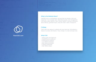 Fleet365.com is a transpotation web app that link bitween client and
trasportar. It can manage client, detail about goods, Cost management,
information about delivery. Fees, Contact details. It will give notiﬁcation
about delivery, generate report, chat with client, claims, storage etc.
Client want new design for website with new fresh look. Old website is
based on windows tile theame. I have change it to clean and open look.
› Setting goals and objectives
› Establishing key audiences
› Conducting UX research
› Low-ﬁdelity prototypes
› High ﬁdelity prototypes
› Creating wireframes
› High-ﬁdelity design
What is the Website About?
Challege
What I DidFleet365.com
 