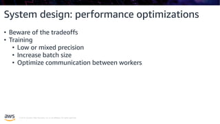 © 2019, Amazon Web Services, Inc. or its affiliates. All rights reserved.
System design: performance optimizations
• Beware of the tradeoffs
• Training
• Low or mixed precision
• Increase batch size
• Optimize communication between workers
 