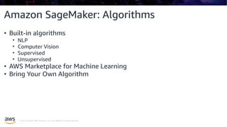 © 2019, Amazon Web Services, Inc. or its affiliates. All rights reserved.
Amazon SageMaker: Algorithms
• Built-in algorithms
• NLP
• Computer Vision
• Supervised
• Unsupervised
• AWS Marketplace for Machine Learning
• Bring Your Own Algorithm
 