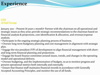 Experience
CFO
Al Saif Group
January 2011 – Present (6 years 1 month)• Partner with the chairman on all operational and
strategic issues as they arise; provide strategic recommendations to the chairman based on
financial analysis & projections, cost identification & allocation, and revenue/expense
analysis.
• Participate in the ongoing strategic planning process of business.
• Oversee long-term budgetary planning and cost management in alignment with strategic
plan.
• Engage the vice president (VP) of development to align financial management with short-
and long-term financial planning and projections.
• Engage the board finance committee around issues, trends, and changes in the operating
model and operational delivery.
• Oversee budgeting, and the implementation of budgets, so as to monitor progress and
present operational metrics both internally and externally.
• Ensure that finance staff maintains financial records in accordance with Generally
Accepted Accounting Principles, and monitor the use of all funds.
 