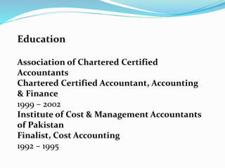 Education
Association of Chartered Certified
Accountants
Chartered Certified Accountant, Accounting
& Finance
1999 – 2002
Institute of Cost & Management Accountants
of Pakistan
Finalist, Cost Accounting
1992 – 1995
 