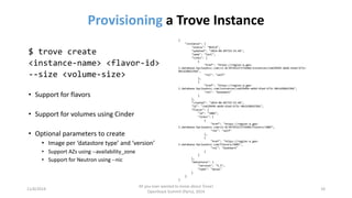Provisioninga Trove Instance 
11/6/2014 
All you ever wanted to know about Trove! 
OpenStack Summit (Paris), 2014 
10 
$ trove create 
<instance-name> <flavor-id> 
--size <volume-size> 
•Support for flavors 
•Support for volumes using Cinder 
•Optional parameters to create 
•Image per ‘datastore type’ and ‘version’ 
•Support AZs using --availability_zone 
•Support for Neutron using --nic 
{ 
"instance": { 
"status": "BUILD", 
"updated": "2014-06-05T19:33:46", 
"name": "test", 
"links": [ 
{ 
"href": "https://region-a.geo- 1.database.hpcloudsvc.com/v1.0/39745227274204/instances/ce629494-a64d-41ed-b73c- 04cb28bb33bb", 
"rel": "self" 
}, 
{ 
"href": "https://region-a.geo- 1.database.hpcloudsvc.com/instances/ce629494-a64d-41ed-b73c-04cb28bb33bb", 
"rel": "bookmark" 
} 
], 
"created": "2014-06-05T19:33:46", 
"id": "ce629494-a64d-41ed-b73c-04cb28bb33bb", 
"flavor": { 
"id": "1002", 
"links": [ 
{ 
"href": "https://region-a.geo- 1.database.hpcloudsvc.com/v1.0/39745227274204/flavors/1002", 
"rel": "self" 
}, 
{ 
"href": "https://region-a.geo- 1.database.hpcloudsvc.com/flavors/1002", 
"rel": "bookmark" 
} 
] 
}, 
"datastore": { 
"version": "5.5", 
"type": "mysql" 
} 
} 
}  