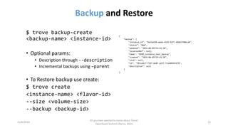 Backupand Restore 
11/6/2014 
All you ever wanted to know about Trove! 
OpenStack Summit (Paris), 2014 
14 
$ trove backup-create <backup-name> <instance-id> 
•Optional params: 
•Description through --description 
•Incremental backups using –parent 
•To Restore backup use create: 
$ trove create 
<instance-name> <flavor-id> 
--size <volume-size> 
--backup <backup-id> 
{ 
"backup": { 
"instance_id": "9a31e420-aee6-4329-92f7-4b6b3790bcd4", 
"status": "NEW", 
"updated": "2014-06-05T19:43:28", 
"locationRef": null, 
"name": "DEMO_instance_test_backup", 
"created": "2014-06-05T19:43:28", 
"size": null, 
"id": "f811a9cf-f397-4e07-a21f-7134094976f8", 
"description": null 
} 
}  