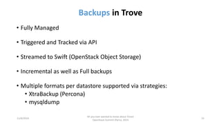 Backupsin Trove 
•Fully Managed 
•Triggered and Tracked via API 
•Streamed to Swift (OpenStack Object Storage) 
•Incremental as well as Full backups 
•Multiple formats per datastore supported via strategies: 
•XtraBackup(Percona) 
•mysqldump 
11/6/2014 
All you ever wanted to know about Trove! 
OpenStack Summit (Paris), 2014 
15 
 
