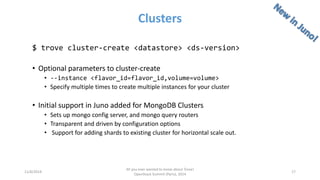 Clusters 
11/6/2014 
All you ever wanted to know about Trove! 
OpenStack Summit (Paris), 2014 
17 
$ trove cluster-create <datastore> <ds-version> 
•Optional parameters to cluster-create 
•--instance <flavor_id=flavor_id,volume=volume> 
•Specify multiple times to create multiple instances for your cluster 
•Initial support in Juno added for MongoDB Clusters 
•Sets up mongo configserver, and mongo query routers 
•Transparent and driven by configuration options 
•Support for adding shards to existing cluster for horizontal scale out.  
