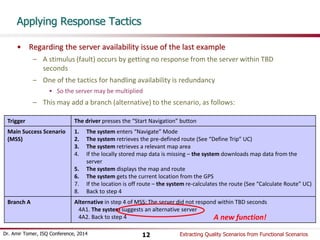 Applying Response Tactics 
• Regarding the server availability issue of the last example 
– A stimulus (fault) occurs by getting no response from the server within TBD 
seconds 
– One of the tactics for handling availability is redundancy 
• So the server may be multiplied 
– This may add a branch (alternative) to the scenario, as follows: 
Trigger The driver presses the “Start Navigation” button 
Main Success Scenario 
(MSS) 
1. The system enters “Navigate” Mode 
2. The system retrieves the pre-defined route (See “Define Trip” UC) 
3. The system retrieves a relevant map area 
4. If the locally stored map data is missing – the system downloads map data from the 
server 
5. The system displays the map and route 
6. The system gets the current location from the GPS 
7. If the location is off route – the system re-calculates the route (See “Calculate Route” UC) 
8. Back to step 4 
Branch A Alternative in step 4 of MSS: The server did not respond within TBD seconds 
4A1. The system suggests an alternative server 
4A2. Back to step 4 A new function! 
Dr. Amir Tomer, ISQ Conference, 2014 Extracting 12 Quality Scenarios from Functional Scenarios 
 