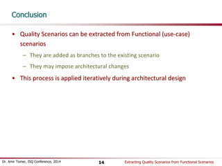 Conclusion 
• Quality Scenarios can be extracted from Functional (use-case) 
scenarios 
– They are added as branches to the existing scenario 
– They may impose architectural changes 
• This process is applied iteratively during architectural design 
Dr. Amir Tomer, ISQ Conference, 2014 Extracting 14 Quality Scenarios from Functional Scenarios 
 