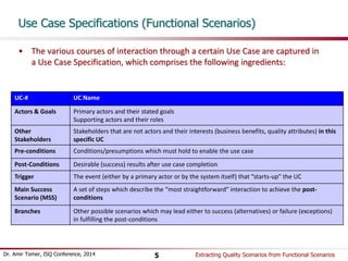 Use Case Specifications (Functional Scenarios) 
• The various courses of interaction through a certain Use Case are captured in 
a Use Case Specification, which comprises the following ingredients: 
UC-# UC Name 
Actors & Goals Primary actors and their stated goals 
Supporting actors and their roles 
Other 
Stakeholders 
Stakeholders that are not actors and their interests (business benefits, quality attributes) in this 
specific UC 
Pre-conditions Conditions/presumptions which must hold to enable the use case 
Post-Conditions Desirable (success) results after use case completion 
Trigger The event (either by a primary actor or by the system itself) that “starts-up” the UC 
Main Success 
Scenario (MSS) 
A set of steps which describe the “most straightforward” interaction to achieve the post-conditions 
Branches Other possible scenarios which may lead either to success (alternatives) or failure (exceptions) 
in fulfilling the post-conditions 
Dr. Amir Tomer, ISQ Conference, 2014 Extracting 5 Quality Scenarios from Functional Scenarios 
 