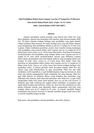1 
Nilai Pendidikan Dalam Surat Luqman Ayat Ke-12 Sampai Ke-19 Menurut Ibnu Katsîr Dalam Kitab Tafsîr Al-Qur`An Al-‘Azhîm 
Oleh: Amirul Bakhri (NIM 105112007) 
Abstrak 
Alquran merupakan sebuah petunjuk yang berasal dari Allah Swt yang harus dipahami, dihayati dan diamalkan oleh manusia yang beriman kepada Allah Swt. Di dalam Alquran terdapat berbagai nilai pendidikan yang dapat diambil sebagai pelajaran bagi manusia. Di antara berbagai ayat yang ada dalam Alquran yang mengandung nilai pendidikan adalah di ayat ke-12 sampai ke-19 dari surat Luqman. Dalam melakukan penelitian, penulis akan meneliti tentang kandungan nilai pendidikan yang termuat dalam surat Luqman ayat ke-12 sampai ke-19 di dalam kitab Tafsîr al-Qur’an al-‘Azhîm karya Ibnu Katsîr. Penelitian ini bertujuan mendeskripsikan nilai pendidikan yang terdapat dalam surat Luqman ayat ke-12 sampai ke-19, serta untuk mendeskripsikan metode yang dilakukan Luqman dalam upaya menanamkan nilai-nilai kepada anaknya yang terungkap dalam ayat tersebut di kitab Tafsîr al-Qur’an al-‘Azhîm karya Ibnu Katsîr. Hasil dari penelitian ini menunjukkan bahwa dalam surat Luqman ayat ke-12 sampai ke-19 dalam kitab Tafsîr Alquran al-‘Azhîm karya Ibnu Katsîr terdapat berbagai nilai pendidikan yakni: a) adanya perintah untuk bersyukur kepada Allah Swt atas nikmat yang telah diberikanNya, b) agar menyembah Allah Swt dan tidak melakukan syirik kepadaNya, c) agar berbakti kepada orang tua di dunia ini, akan tetapi jika mereka menganjurkan unutk melakukan hal yang dilarang Allah Swt agar tidak dituruti, d) pelajaran bahwa setiap kebaikan dan keburukan yang dilakukan oleh manusia, pasti akan ada balasannya oleh Allah Swt, e) agar selalu mengerjakan shalat serta untuk selalu berbuat amar ma`ruf dan nahi munkar, f) pelajaran agar tidak sombong dan angkuh dalam kehidupan, g) pelajaran agar sopan dalam berjalan dan berbicara. Selain itu, hasil lain dari penelitian ini yaitu adanya beberapa metode yang digunakan dalam menanamkan nilai-nilai yang terdapat dalam ayat ke-12 sampai ke-19 yaitu: a) metode mendidik dengan keteladanan atau qudwah hasanah, b) metode mendidik dengan kisah atau cerita, c) metode mendidik dengan nasehat. 
Kata kunci: nilai pendidikan, metode pendidikan, dan tafsir Alquran 
 