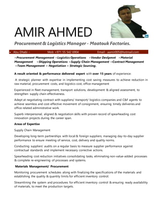 AMIR AHMED
Procurement & Logistics Manager - Maatouk Factories.
 Abu Dhabi – Mob +971 55 542 6904 Email - aamir005@hotmail.com
~Procurement Management ~Logistics Operations ~Vendor Devlpmnt ~Material
Management ~Shipping Operations ~Supply Chain Management ~Contract Management
~Team Management ~ Negotiation ~ Strategic Sourcing.
A result oriented & performance delivered expert with over 15 years of experience:
A strategic planner with expertise in implementing cost saving measures to achieve reduction in
raw material, procurement costs, and logistics cost, office management
Experienced in fleet management, transport solutions, development & aligned assessment, to
strengthen supply chain effectiveness.
Adept at negotiating contract with suppliers/ transport/ logistics companies and C&F agents to
achieve seamless and cost-effective movement of consignment, ensuring timely deliveries and
office related administrative work.
Superb interpersonal, aligned & negotiation skills with proven record of spearheading cost
innovation projects during the career span.
Areas of Expertise
Supply Chain Management
Developing long-term partnerships with local & foreign suppliers; managing day-to-day supplier
performance to ensure meeting of service, cost, delivery and quality norms.
Conducting suppliers’ audits on a regular basis to measure supplier performance against
contractual standards and implement necessary corrective actions.
Spearheading cost reduction initiatives consolidating tasks, eliminating non-value-added processes
& complete re-engineering of processes and systems.
Materials Management/ Procurement
Monitoring procurement schedules along with finalizing the specifications of the materials and
establishing the quality & quantity limits for efficient inventory control.
Streamlining the system and procedures for efficient inventory control & ensuring ready availability
of materials, to meet the production targets.
 