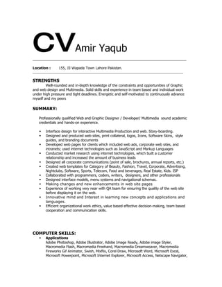 CV                        Amir Yaqub
_________________________________________________________________________________________________


Location :      155, J3 Wapada Town Lahore Pakistan.
_______________________________________________________________________________________________


STRENGTHS
        Well-rounded and in-depth knowledge of the constraints and opportunities of Graphic
and web design and Multimedia. Solid skills and experience in team based and individual work
under high pressure and tight deadlines. Energetic and self-motivated to continuously advance
myself and my peers

SUMMARY:

   Professionally qualified Web and Graphic Designer / Developer/ Multimedia sound academic
   credentials and hands-on experience.

       Interface design for interactive Multimedia Production and web. Story-boarding.
       Designed and produced web sites, print collateral, logos, Icons, Software Skins, style
        guides, and branding documents
       Developed web pages for clients which included web ads, corporate web sites, and
        intranets; used internet technologies such as JavaScript and Markup Languages
       Conducted market research using internet technologies, which built a customer
        relationship and increased the amount of business leads
       Designed all corporate communications (point of sale, brochures, annual reports, etc.)
       Created web templates for Category of Beauty, Fashion, Travel, Corporate, Advertising,
        Nightclubs, Software, Sports, Telecom, Food and beverages, Real Estate, Kids. ISP
       Collaborated with programmers, coders, writers, designers, and other professionals
       Designed interface models, menu systems and navigational schemas.
       Making changes and new enhancements in web site pages
       Experience of working very near with QA team for ensuring the quality of the web site
        before displaying it on the web.
       Innovative mind and Interest in learning new concepts and applications and
        languages.
       Efficient organizational work ethics, value based effective decision-making, team based
        cooperation and communication skills.




COMPUTER SKILLS:
       Applications
        Adobe Photoshop, Adobe Illustrator, Adobe Image Ready, Adobe image Styler,
        Macromedia Flash, Macromedia Freehand, Macromedia Dreamweaver, Macromedia
        Fireworks Gif Animator, Swish, Mixflix, Corel Draw, Microsoft Word, Microsoft Excel,
        Microsoft Powerpoint, Microsoft Internet Explorer, Microsoft Access, Netscape Navigator,
 