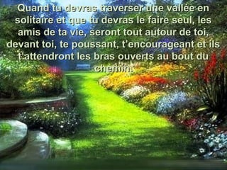 Quand tu devras traverser une vallée enQuand tu devras traverser une vallée en
solitaire et que tu devras le faire seul, lessolitaire et que tu devras le faire seul, les
amis de ta vie, seront tout autour de toi,amis de ta vie, seront tout autour de toi,
devant toi, te poussant, t’encourageant et ilsdevant toi, te poussant, t’encourageant et ils
t’attendront les bras ouverts au bout dut’attendront les bras ouverts au bout du
chemin.chemin.
 