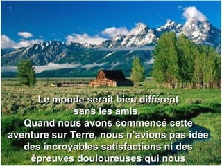 Le monde serait bien différentLe monde serait bien différent
sans les amis.sans les amis.
Quand nous avons commencé cetteQuand nous avons commencé cette
aventure sur Terre, nous n’avions pas idéeaventure sur Terre, nous n’avions pas idée
des incroyables satisfactions ni desdes incroyables satisfactions ni des
épreuves douloureuses qui nousépreuves douloureuses qui nous
 