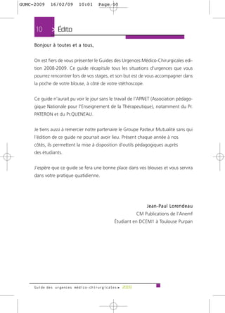 GUMC-2009    16/02/09      10:01     Page 10




     10      > Édito
     Bonjour à toutes et a tous,


     On est fiers de vous présenter le Guides des Urgences Médico-Chirurgicales edi-
     tion 2008-2009. Ce guide récapitule tous les situations d'urgences que vous
     pourrez rencontrer lors de vos stages, et son but est de vous accompagner dans
     la poche de votre blouse, à côté de votre stéthoscope.


     Ce guide n'aurait pu voir le jour sans le travail de l’APNET (Association pédago-
     gique Nationale pour l'Enseignement de la Thérapeutique), notamment du Pr.
     PATERON et du Pr.QUENEAU.


     Je tiens aussi à remercier notre partenaire le Groupe Pasteur Mutualité sans qui
     l’édition de ce guide ne pourrait avoir lieu. Présent chaque année à nos
     côtés, ils permettent la mise à disposition d’outils pédagogiques auprès
     des étudiants.


     J’espère que ce guide se fera une bonne place dans vos blouses et vous servira
     dans votre pratique quatidienne.




                                                              J e a n - P a u l L o re n d e a u
                                                         CM Publications de l'Anemf
                                             Étudiant en DCEM1 à Toulouse Purpan




     Guide des urgences médico-chirurgicales f 2009
 