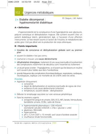 GUMC-2009       16/02/09            10:02        Page 102




      102 > Urgences métaboliques >
                                                                                   P.F. Dequin, J.M. Halimi
      2 c Diabète décompensé :
             h y p é ro s m o l a r i t é d i a b é t i q u e
     A • Définition

         L’hyperosmolarité est la conséquence d'une hyperglycémie avec glycosurie,
     polyurie osmotique et déshydratation majeure. Elle survient souvent chez un
     patient diabétique latent, généralement âgé, à l'occasion d'une affection
     intercurrente. Le foie restant soumis à l'action de l'insuline, le métabolisme des
     acides gras n'est pas dévié vers la production de corps cétoniques.
     B • Points importants
     c t ro u b l e s d e c o n s c i e n c e e t d é s h y d r a t a t i o n g l o b a l e s o n t a u p re m i e r
        plan
     c souvent le diabète n'est pas connu
     c s'acharner à trouver une c a u s e d é c l e n c h a n t e
     c r é h y d r a t a t i o n é n e r g i q u e , traitement d'une cause éventuelle et la prévention
        des complications notamment de décubitus sont l'essentiel du traitement
     c un écueil grave à éviter : l’hypoglycémie, ce d'autant que les besoins en insuline
        sont souvent plus faibles que dans l'acidocétose
     c grande fréquence des complications thromboemboliques, respiratoires, cardiaques,
        neurologiques, explique une mortalité de 20 à 60% selon les séries
     Priorités
     c Apprécier cliniquement
             ¼ conscience
             ¼ degré de déshydratation et existence éventuelle de signes de choc
             ¼ existence d’une cause déclenchante (infection)
             ¼ température, souvent élevée : déshydratation
     c Débuter le remplissage vasculaire sur voie veineuse périphérique
     c Faire les examens urgents
              ¼ ionogramme sanguin et urinaire, GDS, ECG, NFS, lactate, hémocultures,
                    bandelette urinaire, ECBU, radio de thorax
                ¼ hyperosmolarité plasmatique > 330 mOsm/L
                    (osmolarité calculée (mOsm/l) = 2.Na + glucose + urée)
                ¼   glycémie> 30mmol/L
                ¼   hypernatrémie
                ¼   pH > 7,3 et CO2T > 15 mmol/L sauf cause d'acidose associée
                ¼   insuffisance rénale fonctionnelle.

     Guide des urgences médico-chirurgicales f 2009
 